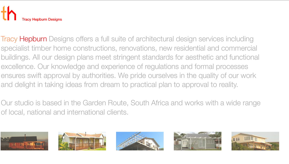 Tracy Hepburn Designs offers a full suite of architectural design services including specialist timber home constructions, renovations, new residential and commercial buildings. All our design plans meet stringent standards for aesthetic and functional excellence. Our knowledge and experience of regulations and formal processes ensures swift approval by authorities. We pride ourselves in the quality of our work and delight in taking ideas from dream to practical plan to approval to reality. Our studio is based in the Garden Route, South Africa and works for a wide range of local, national and international clients.
